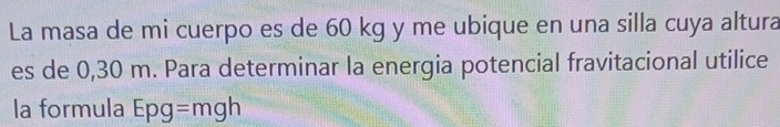 La masa de mi cuerpo es de 60 kg y me ubique en una silla cuya altura 
es de 0,30 m. Para determinar la energia potencial fravitacional utilice 
la formula Epg =mgh