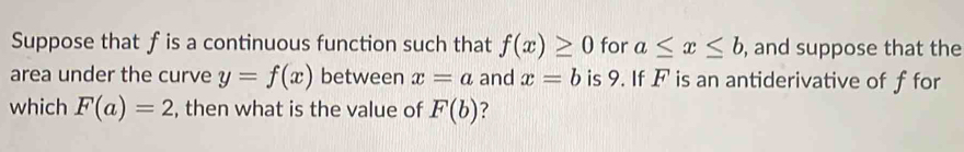 Suppose that f is a continuous function such that f(x)≥ 0 for a≤ x≤ b , and suppose that the 
area under the curve y=f(x) between x=a and x=b is 9. If F is an antiderivative of f for 
which F(a)=2 , then what is the value of F(b)