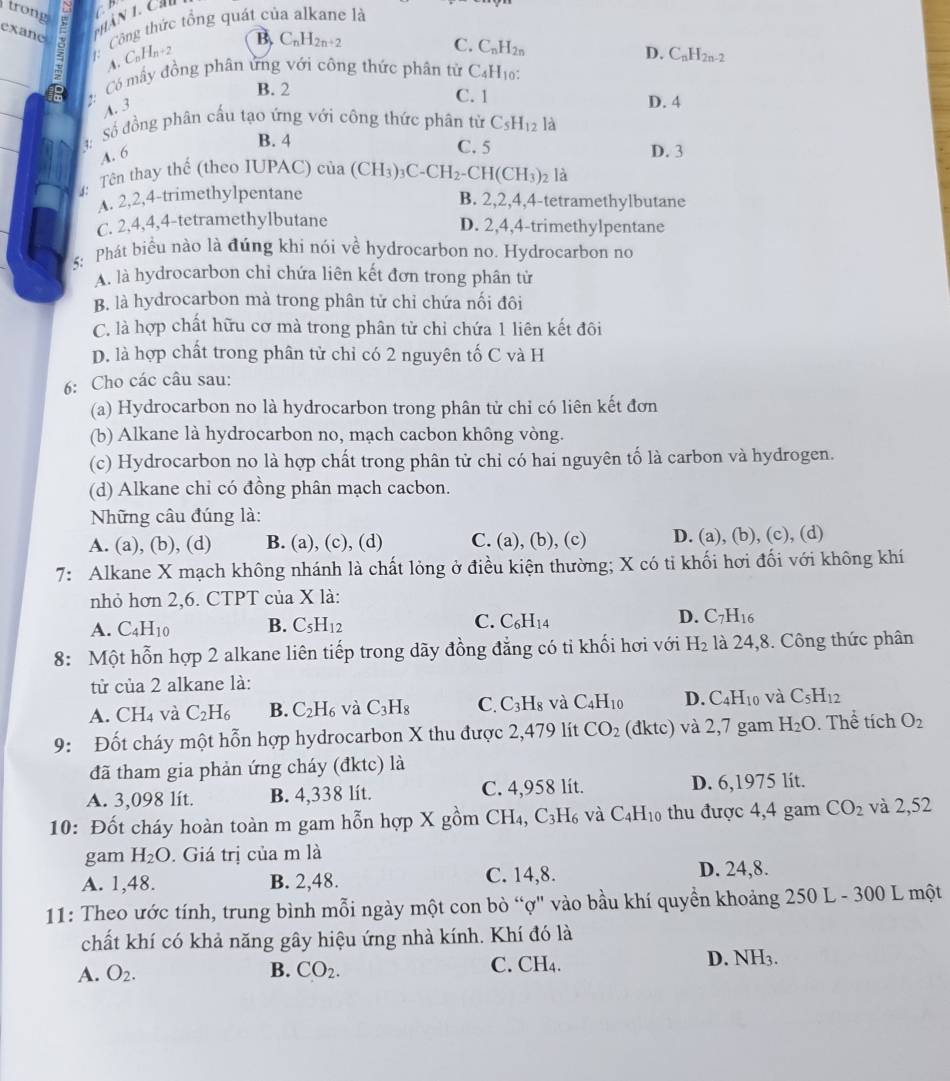 trong
a
exane ζ    Công thức tổng quát của alkane là
A C_nH_n+2
B C_nH_2n+2
C. C_nH_2n
D.
_
2: Có mấy đồng phân ứng với công thức phân tử C_4H_1 C_nH_2n-2
_
B. 2 C. 1 D. 4
A. 3
S:  Số đồng phân cấu tạo ứng với công thức phân từ C_5H_12 là
B. 4
A. 6
C. 5 D. 3
:  Tên thay thế (theo IUPAC) cia(CH_3)_3C-CH_2-CH(CH_3) 2 là
A. 2,2,4-trimethylpentane B. 2,2,4,4-tetramethylbutane
C. 2,4,4,4-tetramethylbutane D. 2,4,4-trimethylpentane
5: Phát biểu nào là đúng khi nói về hydrocarbon no. Hydrocarbon no
A. là hydrocarbon chỉ chứa liên kết đơn trong phân tử
B. là hydrocarbon mà trong phân tử chỉ chứa nối đôi
C. là hợp chất hữu cơ mà trong phân từ chỉ chứa 1 liên kết đôi
D. là hợp chất trong phân tử chỉ có 2 nguyên tố C và H
6: Cho các câu sau:
(a) Hydrocarbon no là hydrocarbon trong phân tử chỉ có liên kết đơn
(b) Alkane là hydrocarbon no, mạch cacbon không vòng.
(c) Hydrocarbon no là hợp chất trong phân tử chỉ có hai nguyên tố là carbon và hydrogen.
(d) Alkane chi có đồng phân mạch cacbon.
Những câu đúng là:
A. (a), (b), (d) B. (a), (c), (d) C. (a), (b), (c) D. (a), (b), (c), (d)
7: Alkane X mạch không nhánh là chất lỏng ở điều kiện thường; X có ti khối hơi đối với không khí
nhỏ hơn 2,6. CTPT của X là:
A. C_4H_10 B. C_5H_12 C. C_6H_14 D. C_7H_16
8: Một hỗn hợp 2 alkane liên tiếp trong dãy đồng đẳng có tỉ khối hơi với H_2 là 24,8. Công thức phân
từ của 2 alkane là:
A. CH_4 và C_2H_6 B. C_2H_6 và C_3H_8 C. C_3H_8 và C_4H_10 D. C_4H_10 và C_5H_12
9: Đốt cháy một hỗn hợp hydrocarbon X thu được 2,479 lít CO_2 (dktc) và 2,7 gam H_2O. Thể tích O_2
đã tham gia phản ứng cháy (đktc) là
A. 3,098 lít. B. 4,338 lít. C. 4,958 lít. D. 6,1975 lit.
10: Đốt cháy hoàn toàn m gam hỗn hợp X gồm CH₄ C_3H_6 và C_4H_10 thu được 4,4 gam CO_2 và 2,52
gam H_2O. Giá trị của m là
A. 1,48. B. 2,48. C. 14,8.
D. 24,8.
11: Theo ước tính, trung bình mỗi ngày một con bò “ợ" vào bầu khí quyền khoảng 250 L - 300 L một
chất khí có khả năng gây hiệu ứng nhà kính. Khí đó là
A. O_2. B. CO_2. C. CH₄. D. NH3.