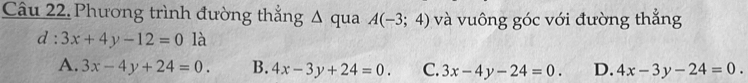 Phương trình đường thẳng Δ qua A(-3;4) và vuông góc với đường thắng
d:3x+4y-12=0 là
A. 3x-4y+24=0. B. 4x-3y+24=0. C. 3x-4y-24=0. D. 4x-3y-24=0.