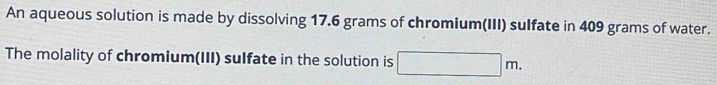 An aqueous solution is made by dissolving 17.6 grams of chromium(III) sulfate in 409 grams of water. 
The molality of chromium(III) sulfate in the solution is □ □ m