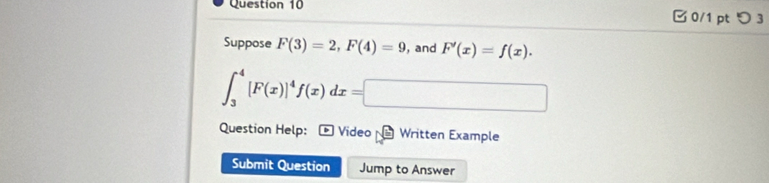 つ 3 
Suppose F(3)=2, F(4)=9 , and F'(x)=f(x).
∈t _3^(4[F(x)]^4)f(x)dx=□
Question Help: Video Written Example 
Submit Question Jump to Answer