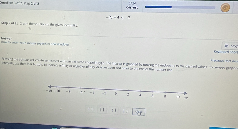 of 7, Step 2 of 2 5/14 
Correct
-2z+4≤ -7
Step 2 of 2 : Graph the solution to the given inequality. 
Answer 
How to enter your answer (opens in new window) 
Keyp 
Keyboard Short 
Previous Part Ans 
Pressing the buttons will create an interval with the indicated endpoint type. The interval is graphed by moving the endpoints to the desired values. To remove graphe 
intervals, use the Clear button. To indicate infinity or negative infinity, drag an open end point to the end of the number line. 
( ) [ ] ( ] [ ) Clpar
