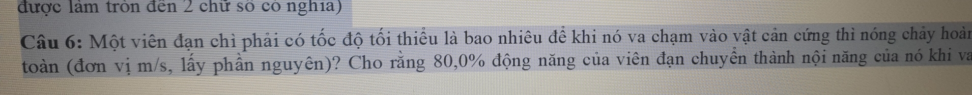 được làm tròn đến 2 chữ số có nghĩa) 
Câu 6: Một viên đạn chì phải có tốc độ tối thiểu là bao nhiêu để khi nó va chạm vào vật cản cứng thì nóng chảy hoàn 
toàn (đơn vị m/s, lấy phần nguyên)? Cho rằng 80, 0% động năng của viên đạn chuyển thành nội năng của nó khi va