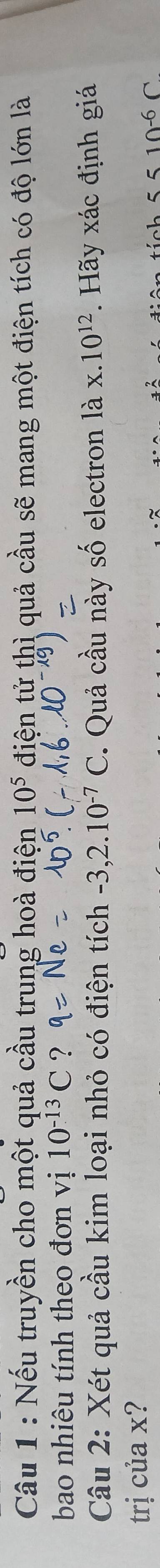 Nếu truyền cho một quả cầu trung hoà điện 10^5 điện tử thì quả cầu sẽ mang một điện tích có độ lớn là 
bao nhiêu tính theo đơn vị 10^(-13)C ? 
Câu 2: Xét quả cầu kim loại nhỏ có điện tích -3,2.10^(-7)C. Quả cầu này số electron là x.10^(12). Hãy xác định giá 
trị của x?
5510^(-6)C