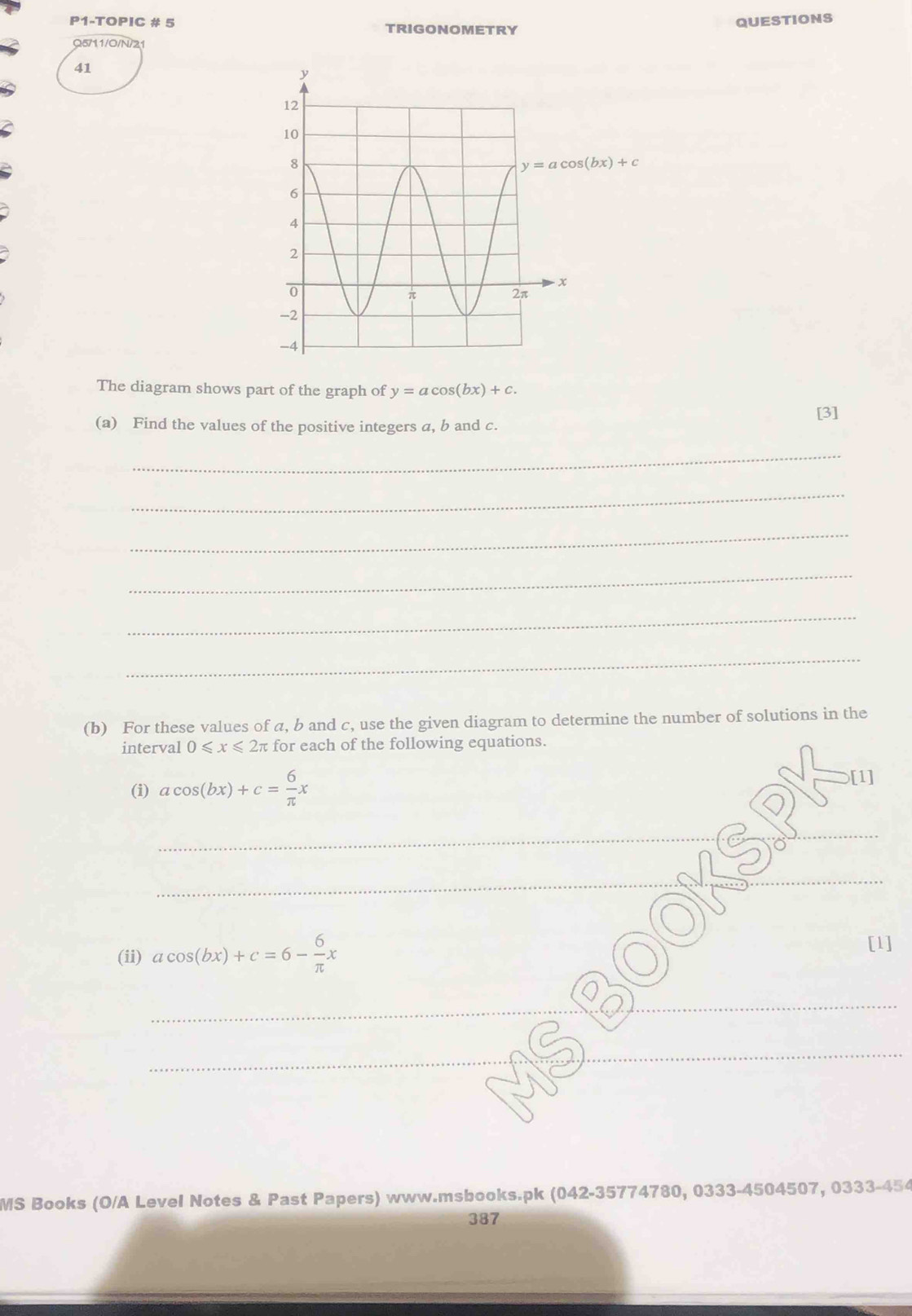 P1-TOPIC # 5 TRIGONOMETRY
QUESTIONS
Q5/11/0/N/21
41
The diagram shows part of the graph of y=acos (bx)+c.
[3]
(a) Find the values of the positive integers a, b and c.
_
_
_
_
_
_
(b) For these values of a, b and c, use the given diagram to determine the number of solutions in the
interval 0≤slant x≤slant 2π for each of the following equations.
(i) acos (bx)+c= 6/π  x
[1]
_
_
_
(ii) acos (bx)+c=6- 6/π  x
[1]
_
_
MS Books (O/A Level Notes & Past Papers) www.msbooks.pk (042-35774780, 0333-4504507, 0333-454
387