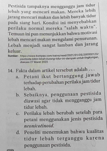 Pestisida tampaknya mengganggu jam tidur
lebah yang mencari makan. Mereka lebih
jarang mencari makan dan lebih banyak tidur
pada siang hari. Kondisi ini menyebabkan
perilaku normal mereka "salah waktu".
Temuan ini pun menunjukkan bahwa motivasi
lebah mencari makan mengalami penurunan.
Lebah menjadi sangat lamban dan jarang
keluar.
Sumber: https://www.kompas.com/sains/read/2021/01/25/200000123/
pestisida-bikin-lebah-kurang-tidur-ini-dampak-untuk-lingkungan,
diakses 27 Märet 2023
14. Fakta dalam artikel tersebut adalah . .
a. Petani ikut bertanggung jawab
terhadap perubahan perilaku jam tidur
lebah.
b. Sebaiknya, penggunaan pestisida
diawasi agar tidak mengganggu jam
tidur lebah.
c. Perilaku lebah berubah setelah para
petani menggunakan jenis pestisida
neonicotinoid.
d. Peneliti menemukan bahwa kualitas
tidur lebah terganggu karena
penggunaan pestisida.