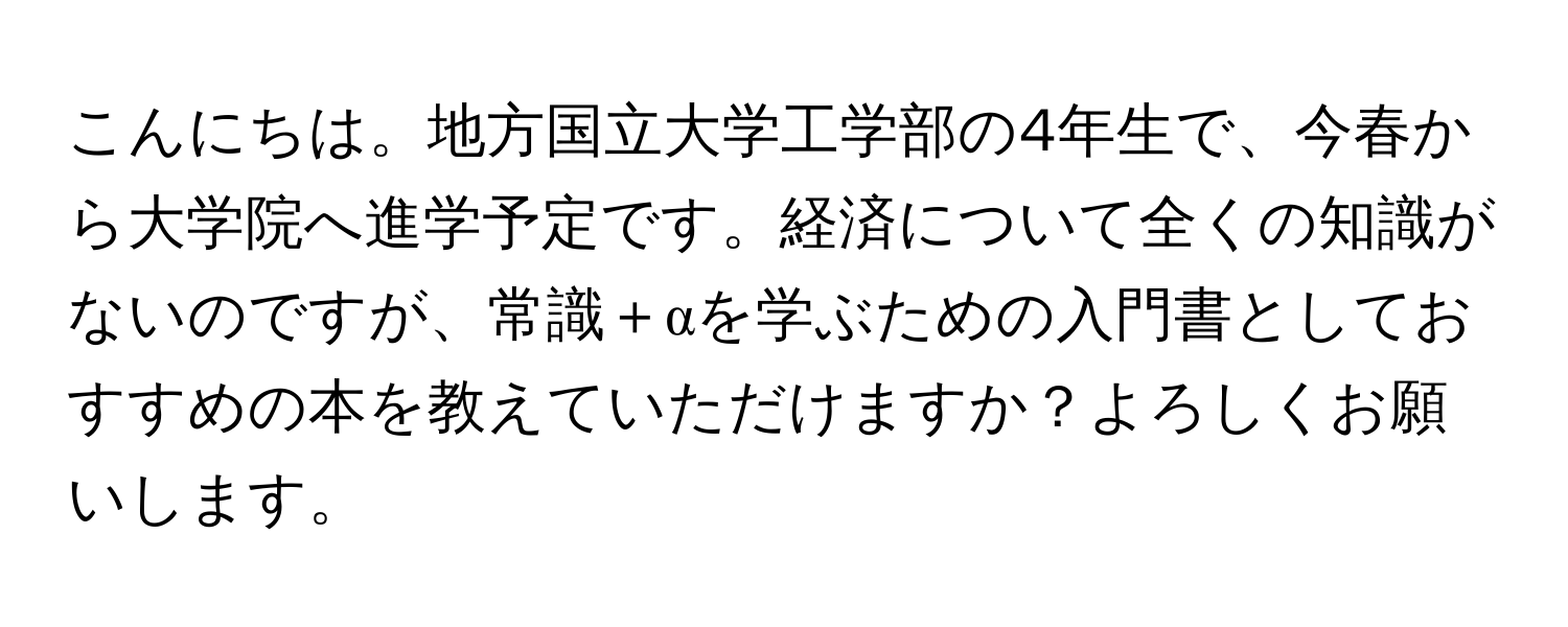 こんにちは。地方国立大学工学部の4年生で、今春から大学院へ進学予定です。経済について全くの知識がないのですが、常識＋αを学ぶための入門書としておすすめの本を教えていただけますか？よろしくお願いします。