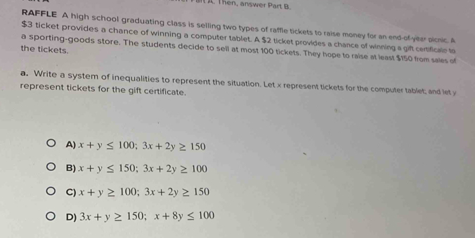 Then, answer Part B.
RAFFLE A high school graduating class is selling two types of raffle tickets to raise money for an end-of year picnic. A
$3 ticket provides a chance of winning a computer tablet. A $2 ticket provides a chance of winning a gift certificale to
a sporting-goods store. The students decide to sell at most 100 tickets. They hope to raise at least $150 from sales of
the tickets.
a. Write a system of inequalities to represent the situation. Let x represent tickets for the computer tablet; and let y
represent tickets for the gift certificate.
A) x+y≤ 100; 3x+2y≥ 150
B) x+y≤ 150; 3x+2y≥ 100
C) x+y≥ 100; 3x+2y≥ 150
D) 3x+y≥ 150; x+8y≤ 100