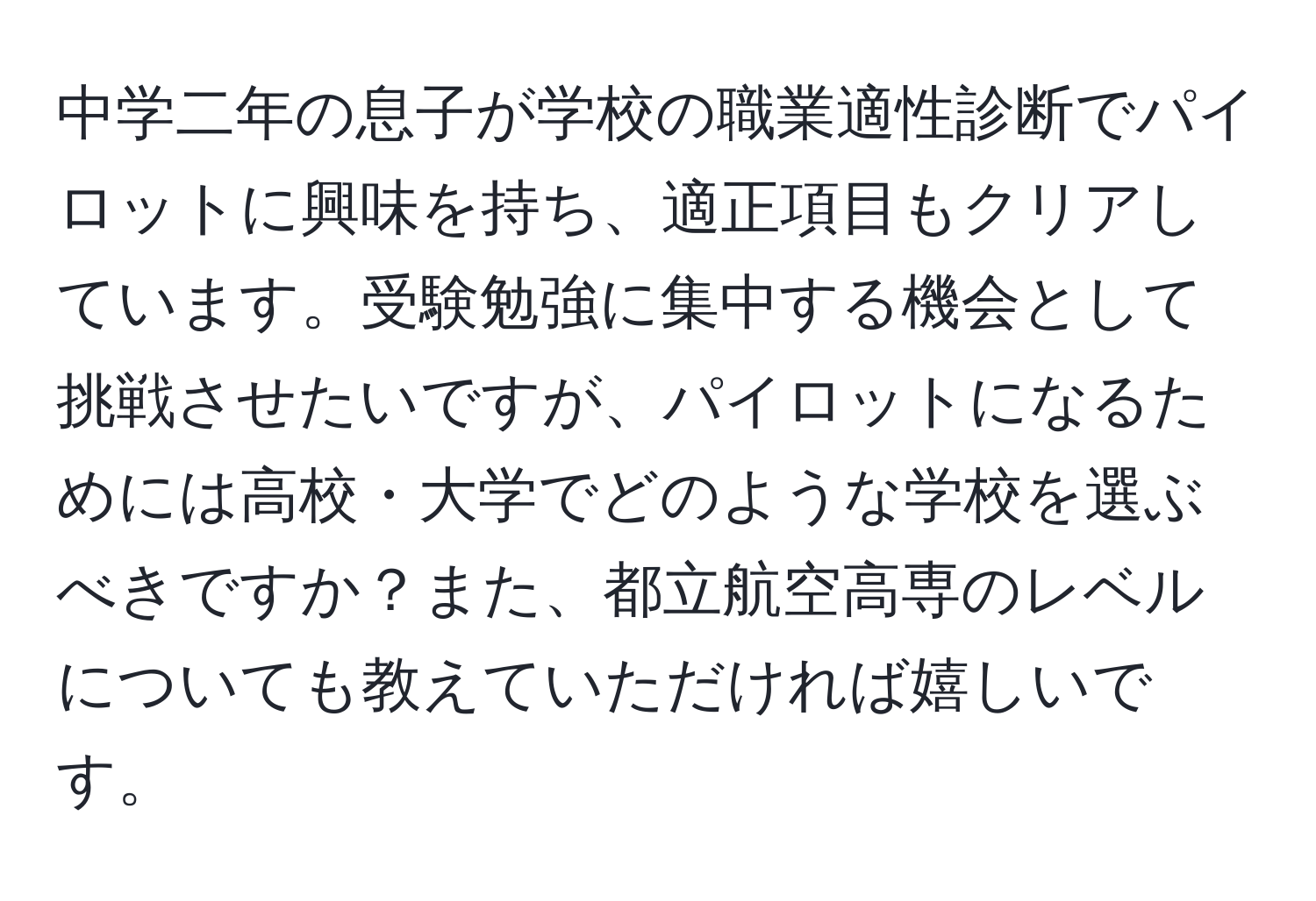 中学二年の息子が学校の職業適性診断でパイロットに興味を持ち、適正項目もクリアしています。受験勉強に集中する機会として挑戦させたいですが、パイロットになるためには高校・大学でどのような学校を選ぶべきですか？また、都立航空高専のレベルについても教えていただければ嬉しいです。