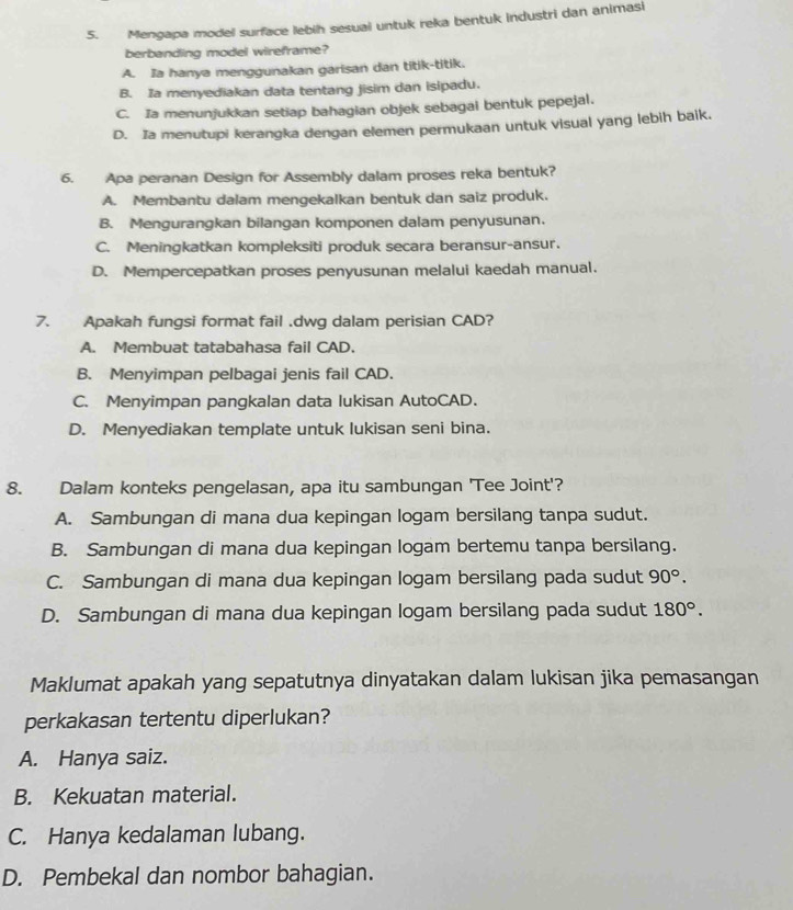 Mengapa model surface lebih sesual untuk reka bentuk industri dan animasi
berbanding model wireframe?
A. Ia hanya menggunakan garisan dan titik-titik.
B. Ia menyediakan data tentang jisim dan isipadu.
C. Ia menunjukkan setiap bahagian objek sebagal bentuk pepejal.
D. Ia menutupi kerangka dengan elemen permukaan untuk visual yang lebih baik.
6. Apa peranan Design for Assembly dalam proses reka bentuk?
A. Membantu dalam mengekalkan bentuk dan saiz produk.
B. Mengurangkan bilangan komponen dalam penyusunan.
C. Meningkatkan kompleksiti produk secara beransur-ansur.
D. Mempercepatkan proses penyusunan melalui kaedah manual.
7. Apakah fungsi format fail .dwg dalam perisian CAD?
A. Membuat tatabahasa fail CAD.
B. Menyimpan pelbagai jenis fail CAD.
C. Menyimpan pangkalan data lukisan AutoCAD.
D. Menyediakan template untuk lukisan seni bina.
8. Dalam konteks pengelasan, apa itu sambungan 'Tee Joint'?
A. Sambungan di mana dua kepingan logam bersilang tanpa sudut.
B. Sambungan di mana dua kepingan logam bertemu tanpa bersilang.
C. Sambungan di mana dua kepingan logam bersilang pada sudut 90°.
D. Sambungan di mana dua kepingan logam bersilang pada sudut 180°.
Maklumat apakah yang sepatutnya dinyatakan dalam lukisan jika pemasangan
perkakasan tertentu diperlukan?
A. Hanya saiz.
B. Kekuatan material.
C. Hanya kedalaman lubang.
D. Pembekal dan nombor bahagian.