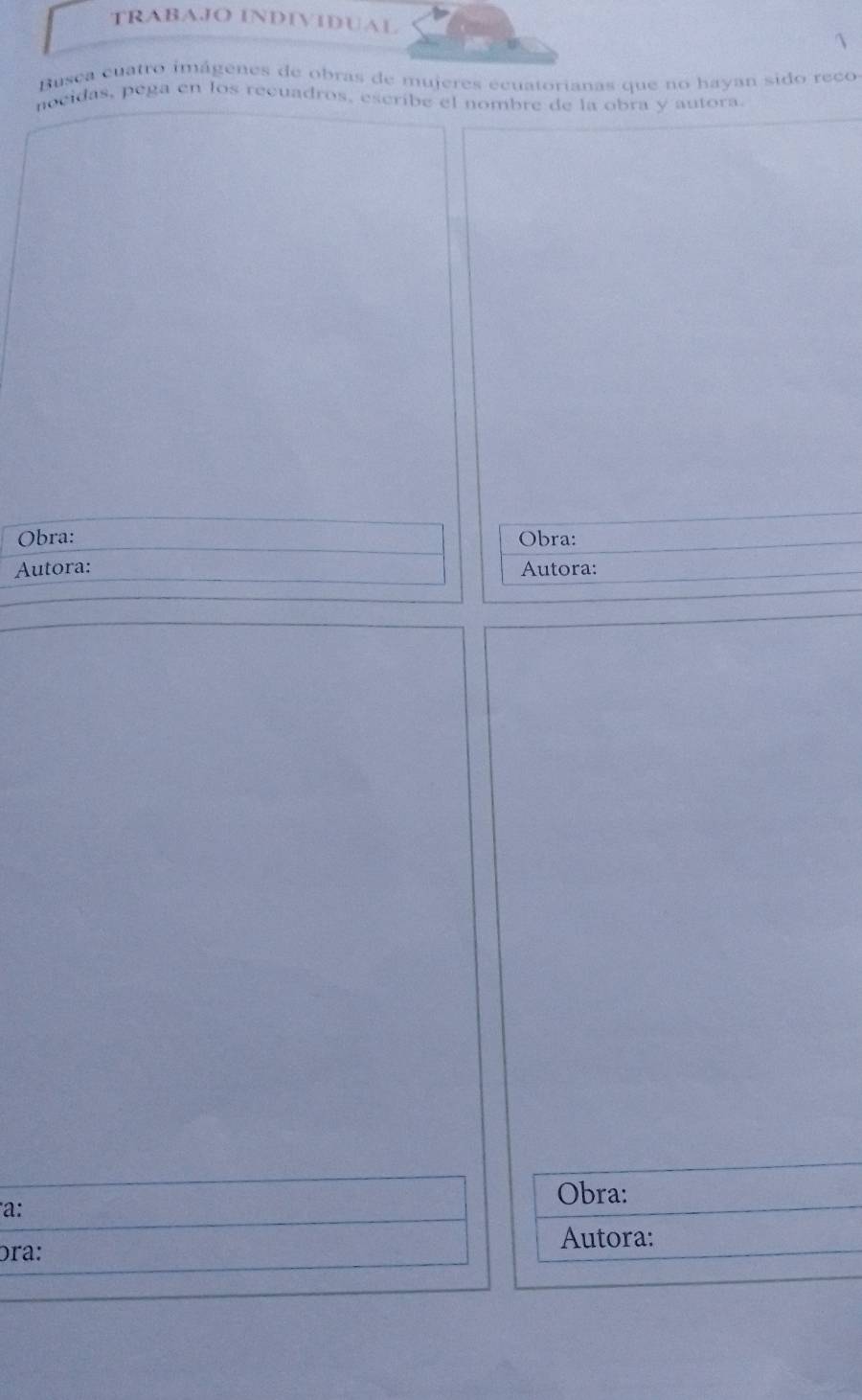 TRABAJO INDIVIDUAL 
 
Busca cuatro imágenes de obras de mujeres ecuatorianas que no hayan sido reco 
nocidas, pega en los recuadros, escribe el nombre de la obra y autora. 
Obra: Obra: 
Autora: Autora: 
Obra: 
a: 
Autora: 
ɔra: