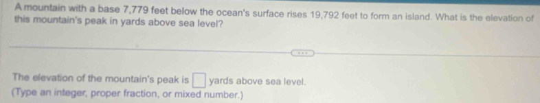 A mountain with a base 7,779 feet below the ocean's surface rises 19,792 feet to form an island. What is the elevation of 
this mountain's peak in yards above sea level? 
The elevation of the mountain's peak is □ yards above sea level. 
(Type an integer, proper fraction, or mixed number.)