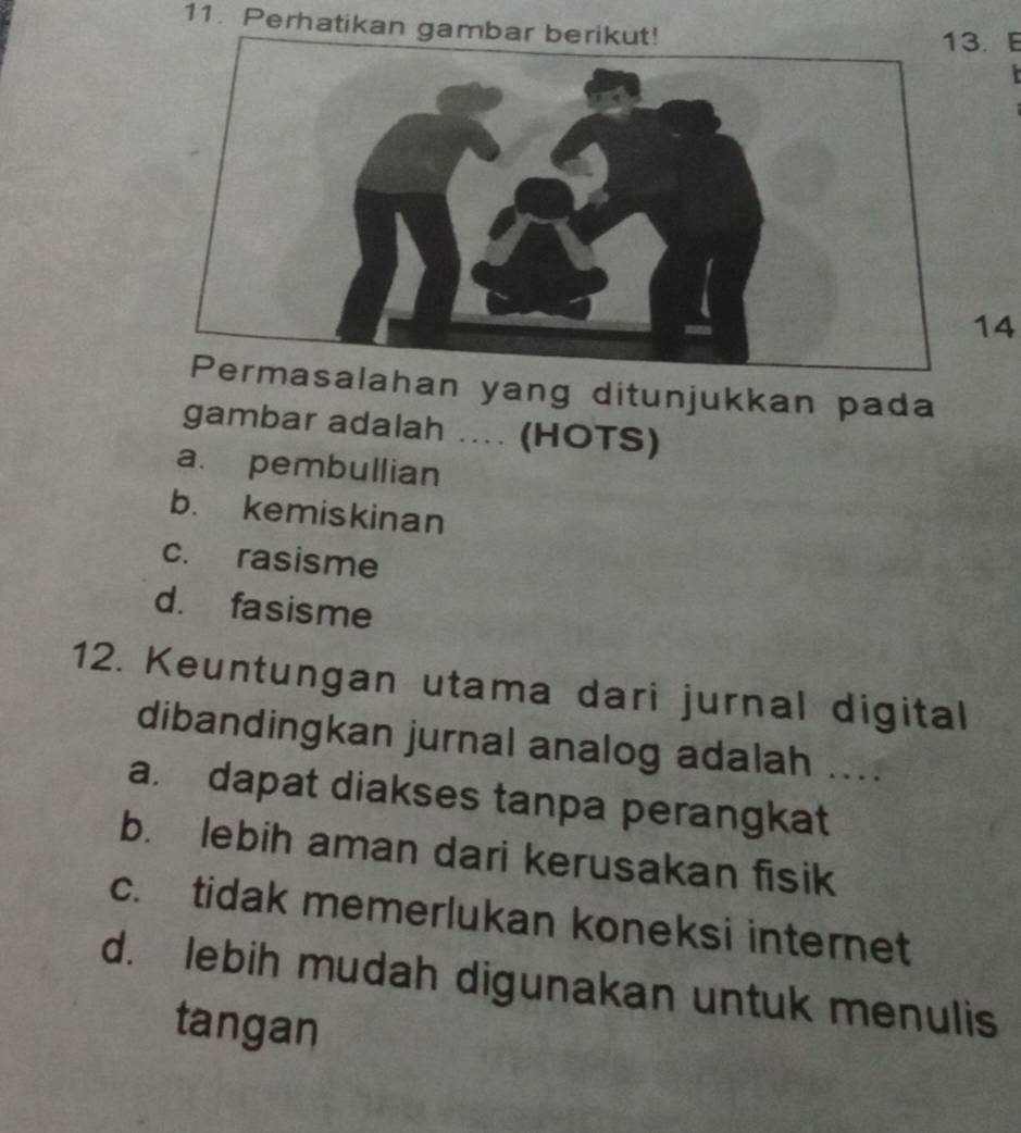 Perhatikan . E
14
lahan yang ditunjukkan pada
gambar adalah .... (HOTS)
a. pembullian
b. kemiskinan
c. rasisme
d. fasisme
12. Keuntungan utama dari jurnal digital
dibandingkan jurnal analog adalah ....
a. dapat diakses tanpa perangkat
b. lebih aman dari kerusakan fisik
c. tidak memerlukan koneksi internet
d. lebih mudah digunakan untuk menulis
tangan