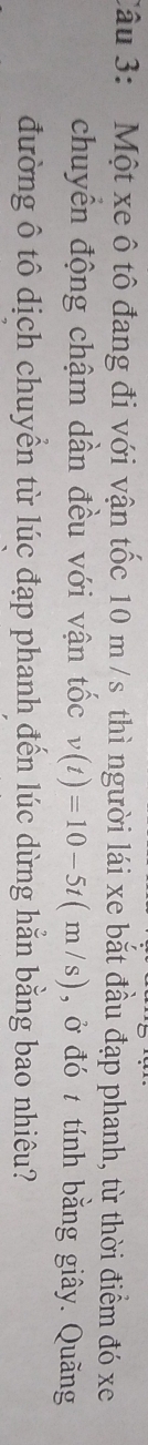 Một xe ô tô đang đi với vận tốc 10 m /s thì người lái xe bắt đầu đạp phanh, từ thời điểm đó xe 
chuyển động chậm dần đều với vận tốc v(t)=10-5t(m/s) , ở đó t tính bằng giây. Quãng 
đường ô tô dịch chuyển từ lúc đạp phanh đến lúc dừng hằn bằng bao nhiêu?