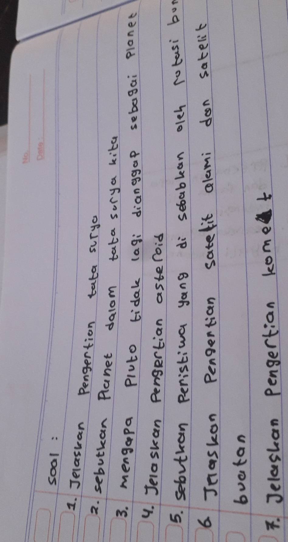 soal : 
1. Jelaskan Pengertion tata surya 
2. sebutkan Planet dalom tata sorya kita 
3. mengapa Pluto tidak (agi dianggap sebegai planet 
4. Jelaskan pengertian asteroid 
5. sebvtkan peristiva yang di sebablan olch rotasi boy 
6 Jnaskon Pengertian satelit alami don satelit 
buatan 
F. Jelashan Pengertian kome t