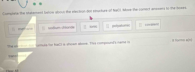 Complete the statement below about the electron dot structure of NaCl. Move the correct answers to the boxes.
2 methane sodium chloride ionic polyatomic covalent
The electron dot formula for NaCl is shown above. This compound's name is It forms a(n)
transferred
Clear All