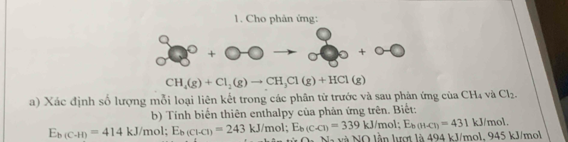 Cho phản ứng:
O +bigcirc -bigcirc
CH_4(g)+Cl_2(g)to CH_3Cl(g)+HCl(g)
a) Xác định số lượng mỗi loại liên kết trong các phân tử trước và sau phản ứng của CH_4 và Cl_2. 
b) Tính biến thiên enthalpy của phản ứng trên. Biết:
E_b(C-H)=414 KJ/I nol; E_b(Cl-Cl)=243kJ/mol; E_b(C-Cl)=339kJ/mol; E_b(H-Cl)=431kJ/mo Nà và NO lần lượt là 494 kJ/mol, 945 kJ/mol