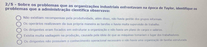 2/5 - Sobre os problemas que as organizações industriais enfrentavam na época de Taylor, identifique os
problemas que a administração científica observava:
Não existiam recompensas pela produtividade, além disso, não havia gestão dos grupos informais.
Os operários realizavam da sua própria maneira as tarefas e havia muita supervisão de trabalho.
Os dirigentes eram focados em estruturar a organização e não havia um plano de cargos e salários.
Existia muita vadiagem na produção, causada pela idela de que as maquinas tomariam o lugar dos trabalhadores.
Os dirigentes não possuíam o conhecimento operacional necessário e não havia uma organização de tarefas estruturada.