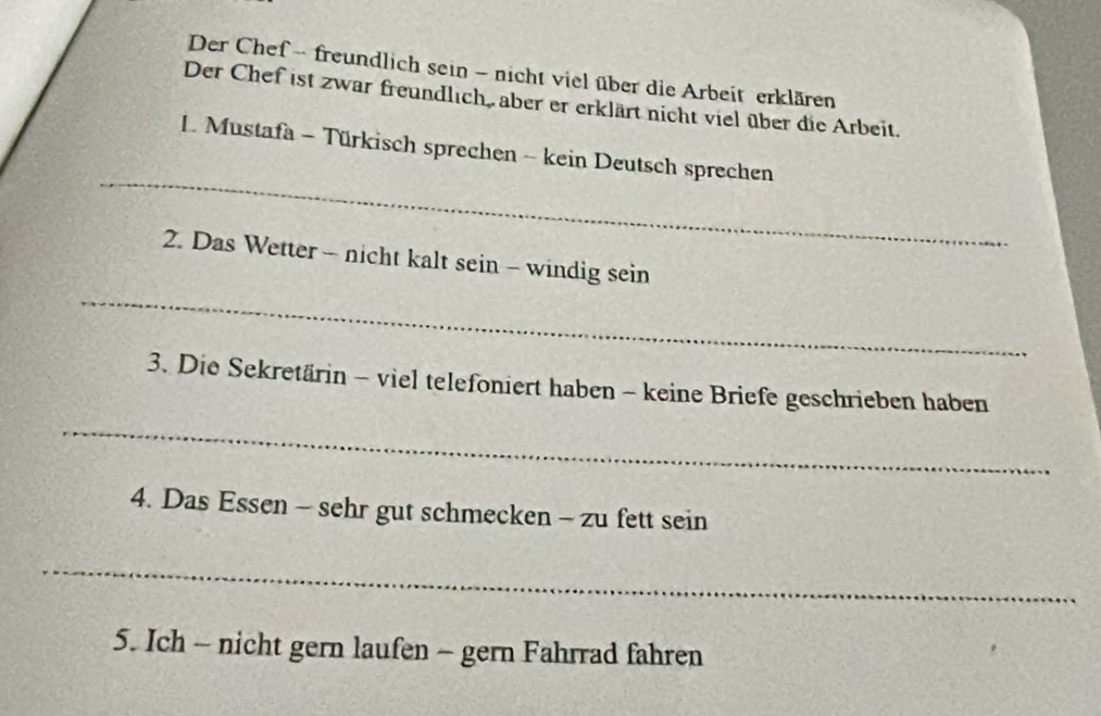 Der Chef - freundlich sein - nicht viel über die Arbeit erklären 
Der Chef ist zwar freundlich, aber er erklärt nicht viel über die Arbeit. 
_ 
1. Mustafa - Türkisch sprechen - kein Deutsch sprechen 
_ 
2. Das Wetter - nicht kalt sein - windig sein 
3. Die Sekretärin - viel telefoniert haben - keine Briefe geschrieben haben 
_ 
4. Das Essen - sehr gut schmecken - zu fett sein 
_ 
5. Ich - nicht gern laufen - gern Fahrrad fahren