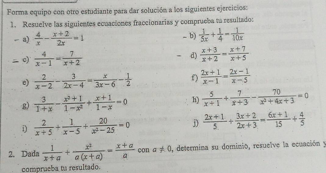 Forma equipo con otro estudiante para dar solución a los siguientes ejercicios: 
1. Resuelve las siguientes ecuaciones fraccionarias y comprueba tu resultado: 
b) 
a).  4/x - (x+2)/2x =1  1/5x + 1/4 = 1/10x 
c)  4/x-1 = 7/x+2 
d)  (x+3)/x+2 = (x+7)/x+5 
e)  2/x-2 - 3/2x-4 = x/3x-6 - 1/2 
f)  (2x+1)/x-1 = (2x-1)/x-5 
g)  3/1+x - (x^2+1)/1-x^2 + (x+1)/1-x =0
h)  5/x+1 + 7/x+3 - 70/x^2+4x+3 =0
i)  2/x+5 + 1/x-5 + 20/x^2-25 =0
j)  (2x+1)/5 + (3x+2)/2x+3 = (6x+1)/15 + 4/5 
2. Dada  1/x+a + x^2/a(x+a) = (x+a)/a  con a!= 0 , determina su dominio, resuelve la ecuación y 
comprueba tu resultado.