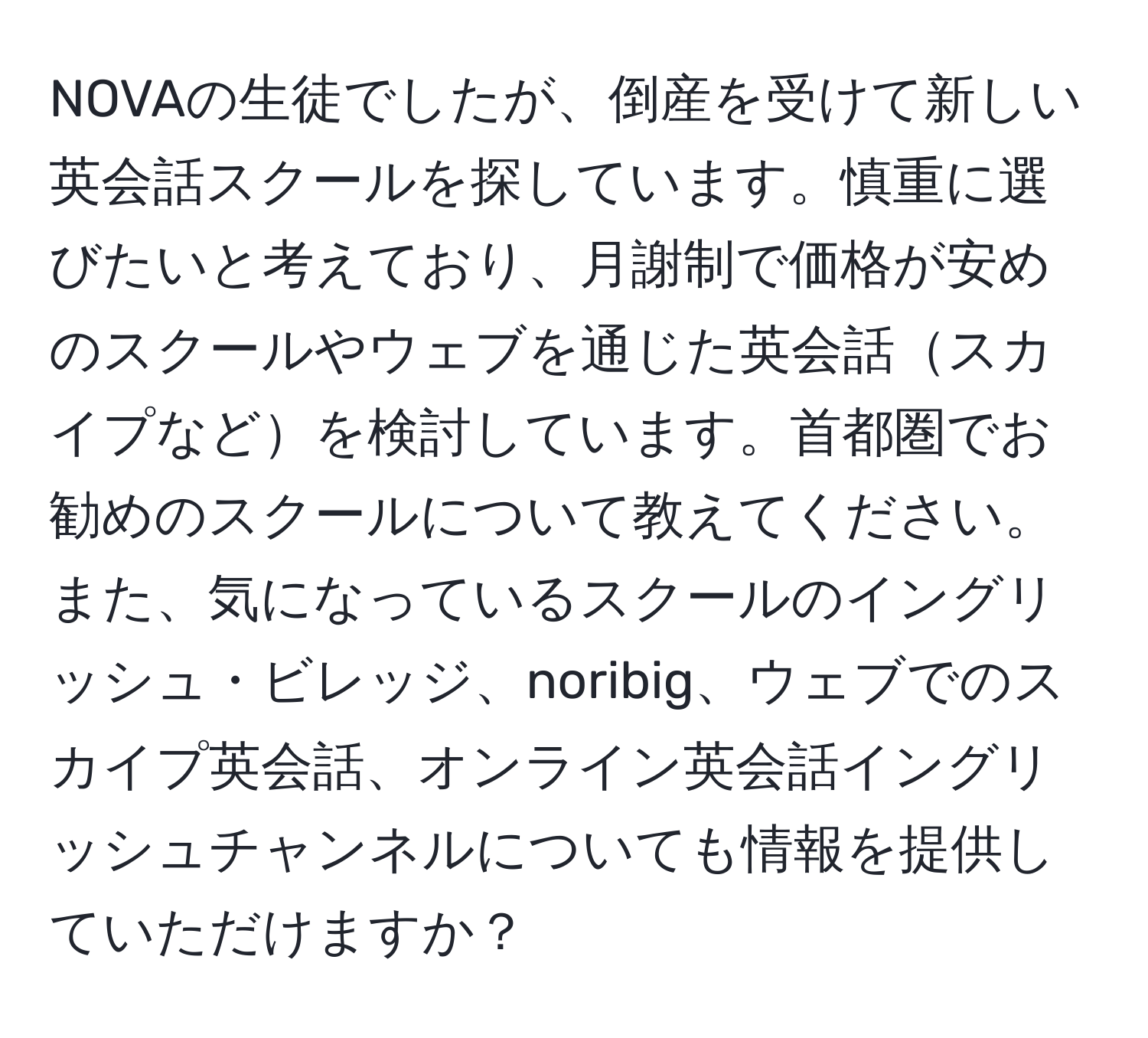 NOVAの生徒でしたが、倒産を受けて新しい英会話スクールを探しています。慎重に選びたいと考えており、月謝制で価格が安めのスクールやウェブを通じた英会話スカイプなどを検討しています。首都圏でお勧めのスクールについて教えてください。また、気になっているスクールのイングリッシュ・ビレッジ、noribig、ウェブでのスカイプ英会話、オンライン英会話イングリッシュチャンネルについても情報を提供していただけますか？