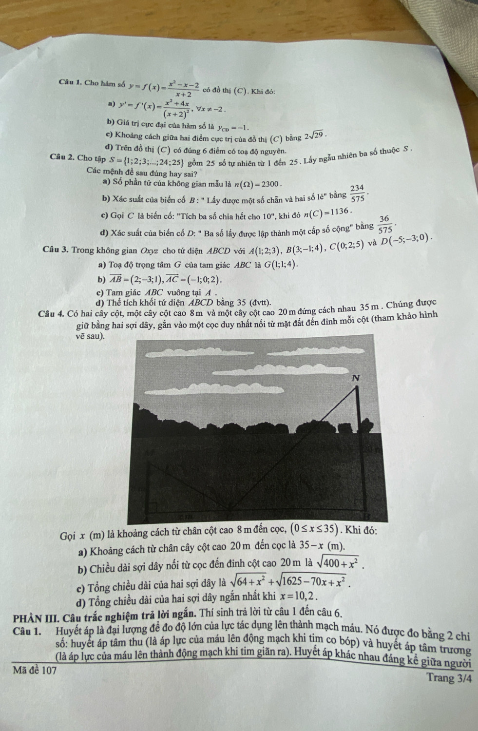 Cho hàm số y=f(x)= (x^2-x-2)/x+2  có đồ thị (C). Khi đó:
 y'=f'(x)=frac x^2+4x(x+2)^2,forall x!= -2.
b) Giá trị cực đại của hàm số là y_CD=-1.
c) Khoảng cách giữa hai điểm cực trị của đồ thị (C) bằng 2sqrt(29).
d) Trên đồ thị (C) có đúng 6 điểm có toạ độ nguyên.
Câu 2. Cho tập S= 1;2;3;...;24;25 gồm 25 số tự nhiên từ 1 đến 25 . Lấy ngẫu nhiên ba số thuộc S .
Các mệnh đề sau đúng hay sai?
a) Số phần tử của không gian mẫu là n(Omega )=2300.
b) Xác suất của biến cố B: ' Lấy được một số chẵn và hai số 1e'' bằng  234/575 .
c) Gọi C là biến cố: "Tích ba số chia hết cho 10'' , khi đó n(C)=1136.
d) Xác suất của biến cố D: " Ba số lấy được lập thành một cấp số cộng" bằng  36/575 .
Câu 3. Trong không gian Oxyz cho tứ diện ABCD với A(1;2;3),B(3;-1;4),C(0;2;5) và D(-5;-3;0).
a) Toạ độ trọng tâm G của tam giác ABC là G(1;1;4).
b) vector AB=(2;-3;1),vector AC=(-1;0;2).
c) Tam giác ABC vuông tại A .
d) Thể tích khối tứ diện ABCD bằng 35 (đvtt).
Câu 4. Có hai cây cột, một cây cột cao 8m và một cây cột cao 20m đứng cách nhau 35m . Chúng được
giữ bằng hai sợi dây, gắn vào một cọc duy nhất nổi từ mặt đất đến đinh mỗi cột (tham khảo hình
vẽ sau).
Gọi x (m) là khoảng cách từ chân cột cao 8 m đến c, (0≤ x≤ 35). Khi đó:
a) Khoảng cách từ chân cây cột cao 20 m đến cọc là 35-x(m).
b) Chiều dài sợi dây nối từ cọc đến đinh cột cao 20 m là sqrt(400+x^2).
c) Tổng chiều dài của hai sợi dây là sqrt(64+x^2)+sqrt(1625-70x+x^2).
d) Tổng chiều dài của hai sợi dây ngắn nhất khi x=10,2.
PHÀN III. Câu trắc nghiệm trả lời ngắn. Thí sinh trả lời từ câu 1 đến câu 6.
Câu 1. Huyết áp là đại lượng để đo độ lớn của lực tác dụng lên thành mạch máu. Nó được đo bằng 2 chi
số: huyết áp tâm thu (là áp lực của máu lên động mạch khi tim co bóp) và huyết áp tâm trương
(là áp lực của máu lên thành động mạch khi tim giãn ra). Huyết áp khác nhau đáng kể giữa người
Mã đề 107 Trang 3/4