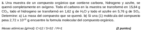 Una muestra de un compuesto orgánico que contiene carbono, hidrogeno y azufre, se 
quemó completamente en oxígeno. Todo el carbono en la muestra se transformó en 15,84 g
CO_2 , todo el hidrogeno se transformó en 1,62 g de H_2O y todo el azufre en 5,76 g de SO_2. 
Determine: a) La masa del compuesto que se quemó. b) Si una (1) molécula del compuesto 
pesa 2,72* 10^(-22)g encuentre la formula molecular del compuesto orgánico. 
Masas atómicas (g/mol): C=12/S=32/H=1 (2 puntos)