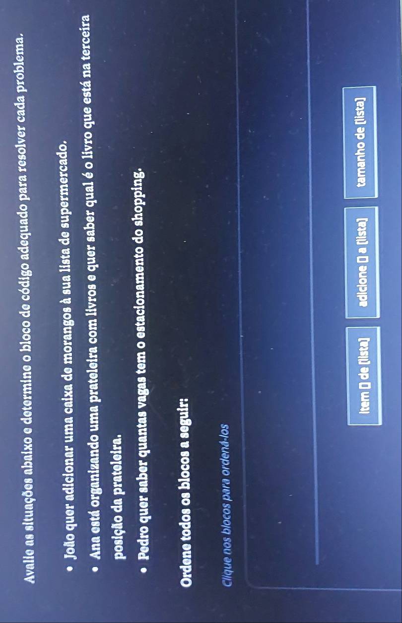 Avalie as situações abaixo e determine o bloco de código adequado para resolver cada problema. 
João quer adicionar uma caixa de morangos à sua lista de supermercado. 
Ana está organizando uma prateleira com livros e quer saber qual é o livro que está na terceira 
posição da prateleira. 
Pedro quer saber quantas vagas tem o estacionamento do shopping. 
Ordene todos os blocos a seguir: 
Clique nos blocos para ordená-los 
_ 
item Ö de [lista) adicione → a [lista] tamanho de [lista]