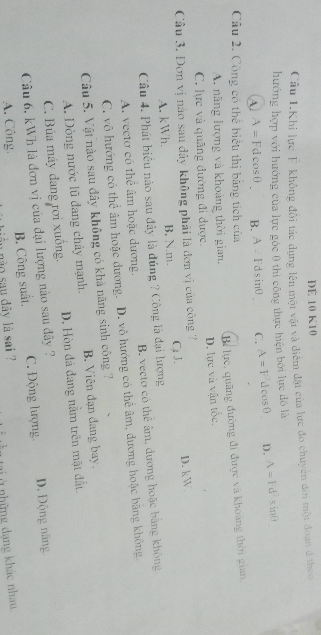 ĐÉ 10 K10
Câu 1.Khi lực F không đổi tác dụng lên một vật và điểm đặt của lực đó chuyển đời một đoạn đ theo
hướng hợp với hướng của lực góc 0 thì công thực hiện bởi lực đó là
A A=Fdcos θ B. A=Fdsin θ C. A=F^2dcos θ D. A=Fd^2sin θ
Câu 2. Công có thể biểu thị bằng tích của
B. lực, quãng đường đi được và khoảng thời gian.
A. năng lượng và khoảng thời gian.
D. lực và vận tốc.
C. lực và quãng đường đi được.
Câu 3. Đơn vị nào sau đây không phải là đơn vị của công ?
A. kWh. C. J. D. kW.
B. N. m.
Câu 4. Phát biều nào sau đây là đúng ? Công là đại lượng
A. vectơ có thể âm hoặc dương. B. vectơ có thể âm, dương hoặc bằng không.
C. vô hướng có thể âm hoặc dương. D. vô hướng có thể âm, dương hoặc bằng không.
Câu 5. Vật nào sau đây không có khả năng sinh công ?
A. Dòng nước lũ đang chảy mạnh. B. Viên đạn đang bay.
C. Búa máy đang rơi xuồng. D. Hòn đá đang nằm trên mặt đất.
Câu 6. kWh là đơn vị của đại lượng nào sau đây ?
B. Công suất. C. Động lượng.
D. Động năng.
A. Công.
1 nào sau đây là sai ?
tạ ở những dạng khác nhau.