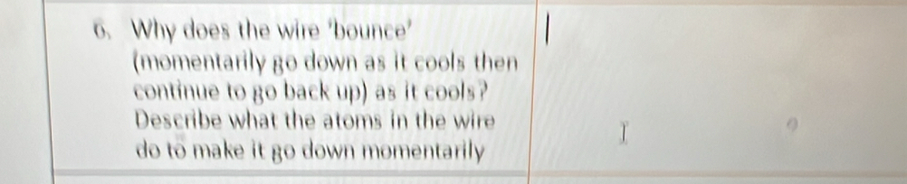 Why does the wire ‘bounce’ 
(momentarily go down as it cools then 
continue to go back up) as it cools? 
Describe what the atoms in the wire 
do to make it go down momentarily