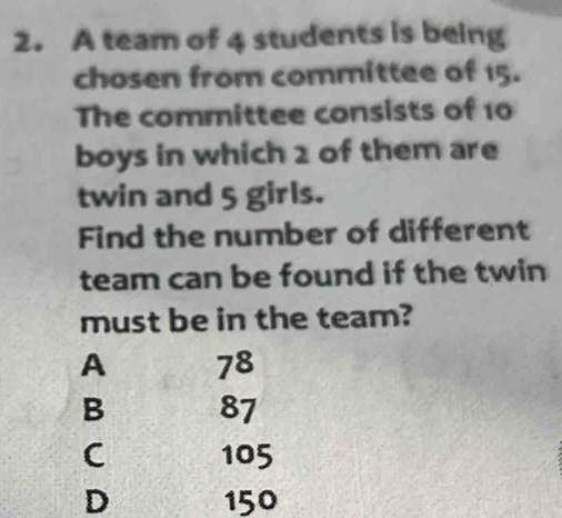 A team of 4 students is being
chosen from committee of 15.
The committee consists of 10
boys in which 2 of them are
twin and 5 girls.
Find the number of different
team can be found if the twin
must be in the team?
A 78
B 87
C 105
D 150