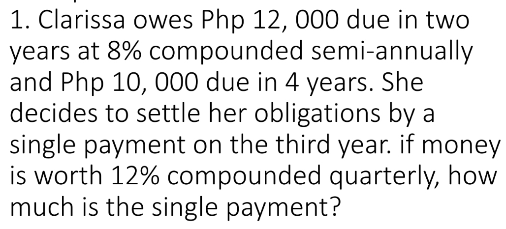 Clarissa owes Php 12, 000 due in two
years at 8% compounded semi-annually 
and Php 10, 000 due in 4 years. She 
decides to settle her obligations by a 
single payment on the third year. if money 
is worth 12% compounded quarterly, how 
much is the single payment?