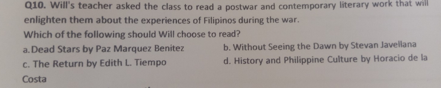 Will's teacher asked the class to read a postwar and contemporary literary work that will
enlighten them about the experiences of Filipinos during the war.
Which of the following should Will choose to read?
a.Dead Stars by Paz Marquez Benitez b. Without Seeing the Dawn by Stevan Javellana
c. The Return by Edith L. Tiempo d. History and Philippine Culture by Horacio de la
Costa