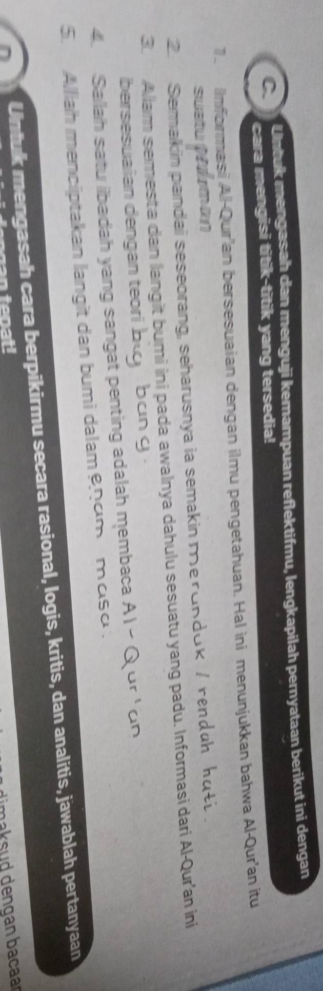 Untuk mengasah dan menguji kemampuan reflektifmu, lengkapilah pernyataan berikut ini dengan 
cara mengisi titik-titik yang tersedia! 
1. Informasi Al-Qur'an bersesuaian dengan ilmu pengetahuan. Hal ini menunjukkan bahwa Al-Qur'an itu 
sustu peoman 
2. Semakin pandai seseorang, seharusnya ia semakin merundok / renduh kuti . 
3. Allam semesta dan langit bumi ini pada awalnya dahulu sesuatu yang padu. Informasi dari Al-Qur'an ini 
bersesuaian dengan teori big , bun g . 
4. Sallah satu iibadah yang sangat penting adalah membaca AI - Q or ' on 
5. Alliah menciptakan langit dan bumi dalamnum muso . 
Untuk mengasah cara berpikirmu secara rasional, logis, kritis, dan analitis, jawablah pertanyaan 
man teoat! 
m ak sud dengan bacaar