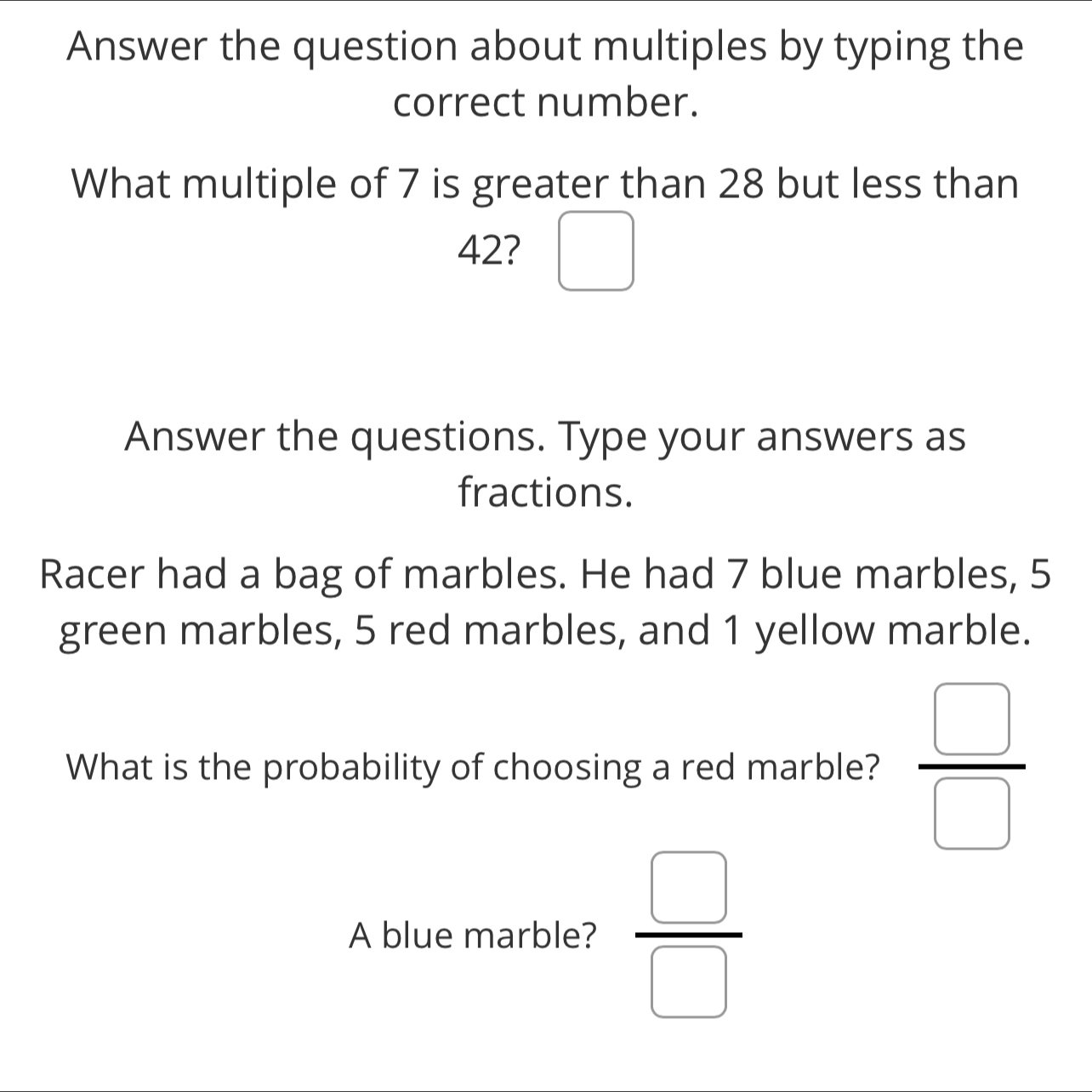 Answer the question about multiples by typing the 
correct number. 
What multiple of 7 is greater than 28 but less than
42? □ 
Answer the questions. Type your answers as 
fractions. 
Racer had a bag of marbles. He had 7 blue marbles, 5
green marbles, 5 red marbles, and 1 yellow marble. 
What is the probability of choosing a red marble?  □ /□  
A blue marble?  □ /□  