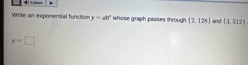 Listen 
Write an exponential function y=ab^x whose graph passes through (2,128) and (3,512).
y=□