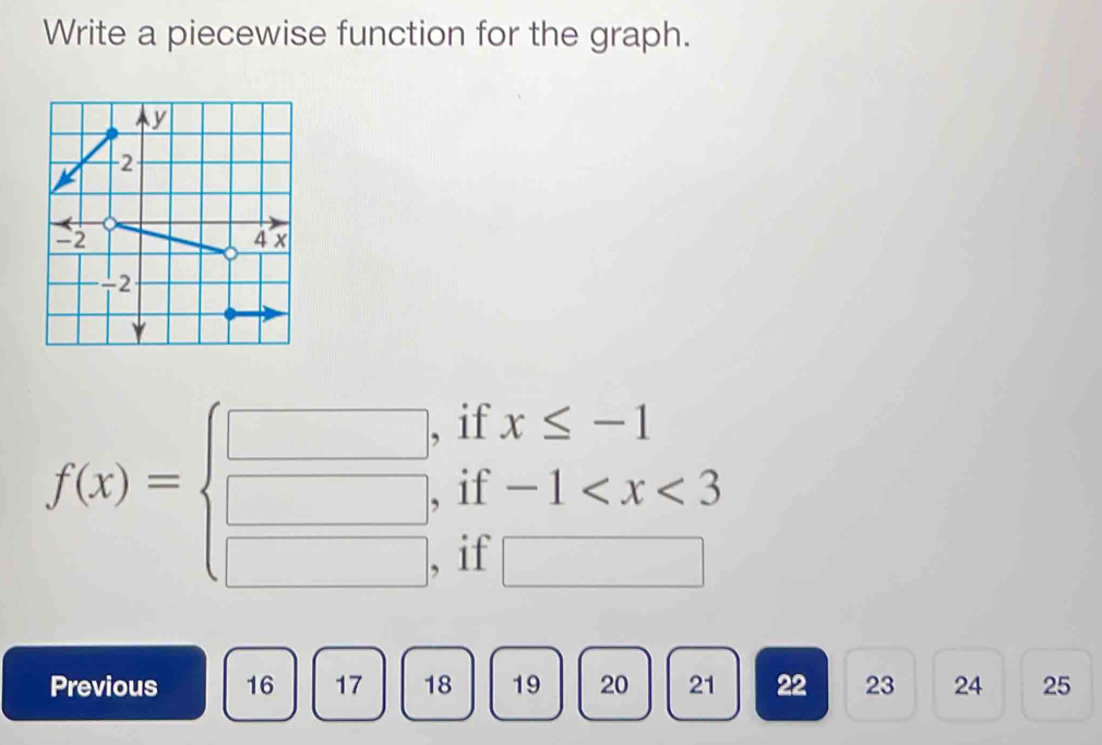 Write a piecewise function for the graph.
f(x)=beginarrayl □ , □ , □ ,endarray. beginarrayr ifx≤ -1 if-1
if
Previous 16 17 18 19 20 21 22 23 24 25