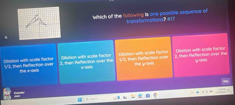 Which of the following is one possible sequence of
transformations? #17
Dilation with scale factor Dilation with scale factor Dilation with scale factor Dilation with scale factor
1/2, then Reflection over 2, then Reflection over the 1/2, then Reflection over 2, then Reflection over the
the x-axis x-axis the y-axis y-axis
kp
Chandler
1/0/20/2024 5 38 PMA
Jean
Search