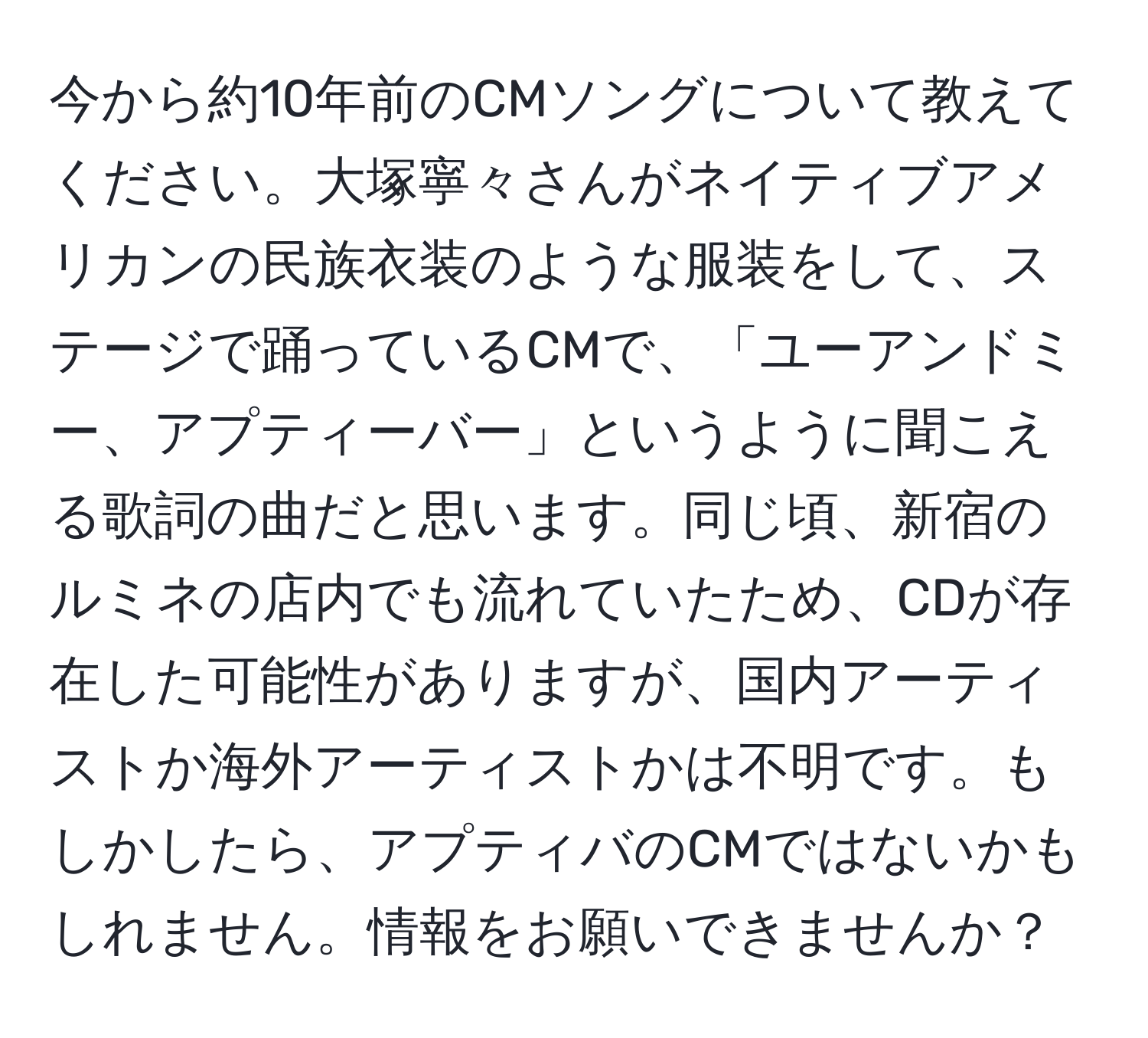 今から約10年前のCMソングについて教えてください。大塚寧々さんがネイティブアメリカンの民族衣装のような服装をして、ステージで踊っているCMで、「ユーアンドミー、アプティーバー」というように聞こえる歌詞の曲だと思います。同じ頃、新宿のルミネの店内でも流れていたため、CDが存在した可能性がありますが、国内アーティストか海外アーティストかは不明です。もしかしたら、アプティバのCMではないかもしれません。情報をお願いできませんか？