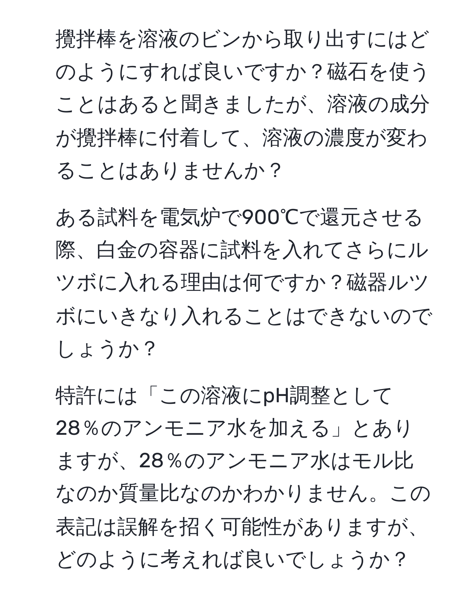 攪拌棒を溶液のビンから取り出すにはどのようにすれば良いですか？磁石を使うことはあると聞きましたが、溶液の成分が攪拌棒に付着して、溶液の濃度が変わることはありませんか？

2. ある試料を電気炉で900℃で還元させる際、白金の容器に試料を入れてさらにルツボに入れる理由は何ですか？磁器ルツボにいきなり入れることはできないのでしょうか？

3. 特許には「この溶液にpH調整として28％のアンモニア水を加える」とありますが、28％のアンモニア水はモル比なのか質量比なのかわかりません。この表記は誤解を招く可能性がありますが、どのように考えれば良いでしょうか？