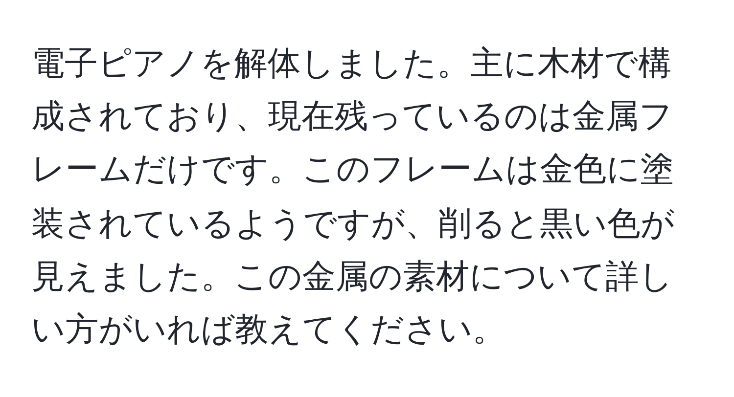 電子ピアノを解体しました。主に木材で構成されており、現在残っているのは金属フレームだけです。このフレームは金色に塗装されているようですが、削ると黒い色が見えました。この金属の素材について詳しい方がいれば教えてください。