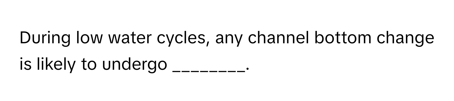 During low water cycles, any channel bottom change is likely to undergo ________.