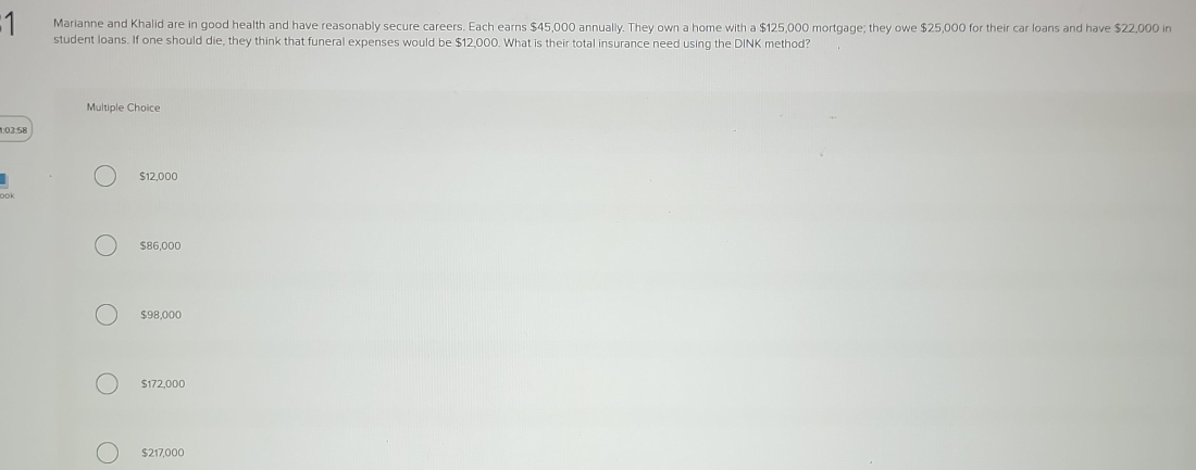 Marianne and Khalid are in good health and have reasonably secure careers. Each earns $45,000 annually. They own a home with a $125,000 mortgage; they owe $25,000 for their car loans and have $22,000 in
student loans. If one should die, they think that funeral expenses would be $12,000. What is their total insurance need using the DINK method?
Multiple Choice
1:03:58
$12,000
$86,000
$98,000
$172,000
$217,000