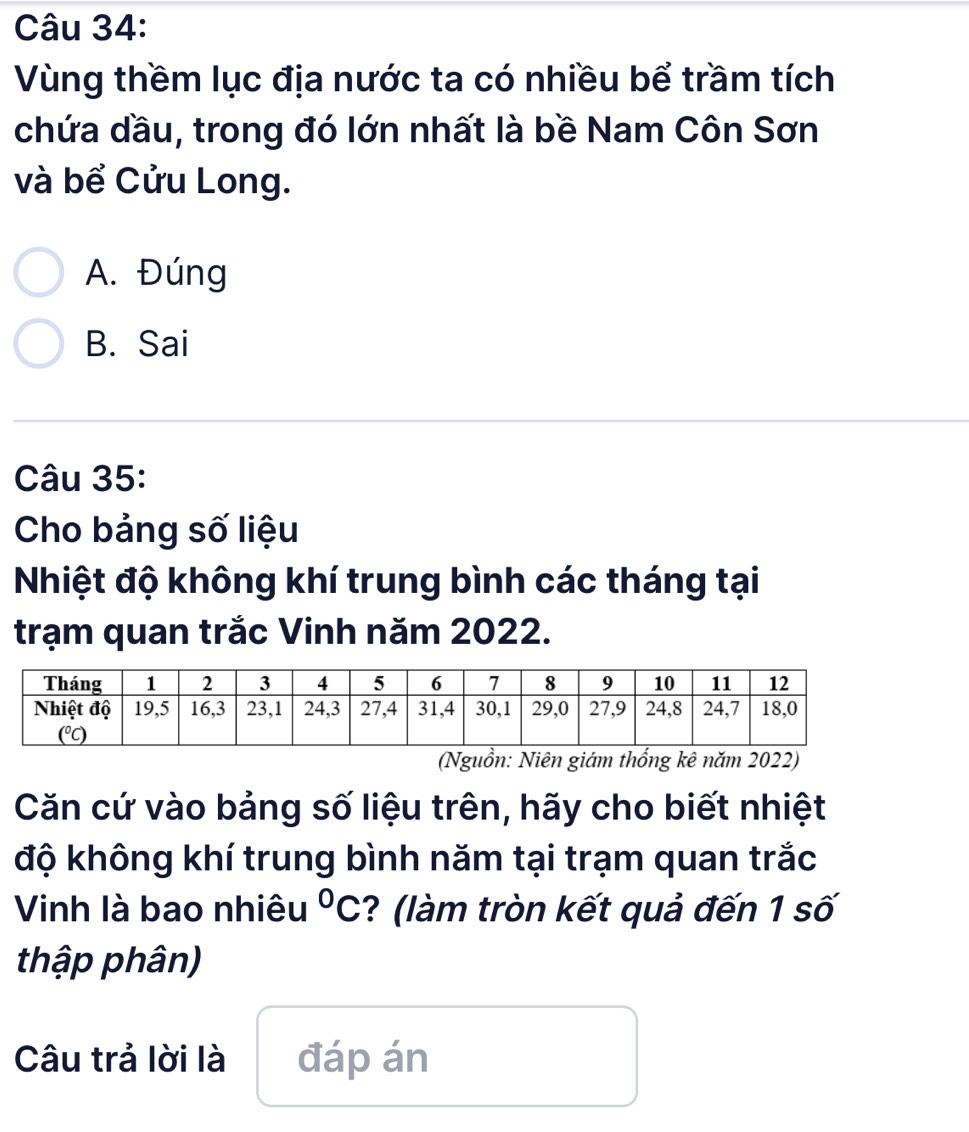 Vùng thềm lục địa nước ta có nhiều bể trầm tích
chứa dầu, trong đó lớn nhất là bề Nam Côn Sơn
và bể Cửu Long.
A. Đúng
B. Sai
Câu 35:
Cho bảng số liệu
Nhiệt độ không khí trung bình các tháng tại
trạm quan trắc Vinh năm 2022.
(Nguồn: Niên giám thổng kê năm 2022)
Căn cứ vào bảng số liệu trên, hãy cho biết nhiệt
độ không khí trung bình năm tại trạm quan trắc
Vinh là bao nhiêu°C ? (làm tròn kết quả đến 1 số
thập phân)
Câu trả lời là đáp án