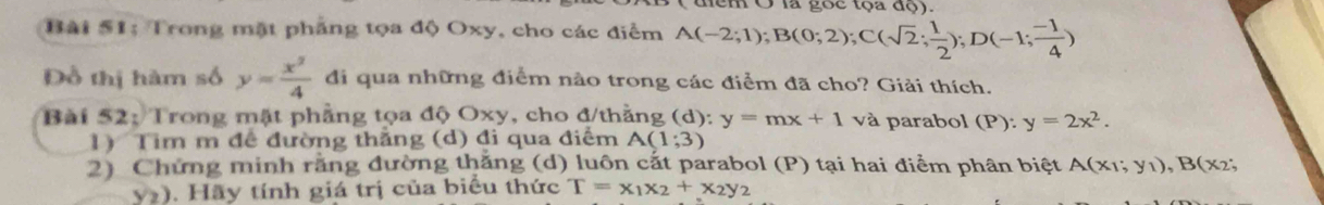 em Ở là gọc tọa độ). 
Bài 51: Trong mặt phẳng tọa độ Oxy, cho các điểm A(-2;1); B(0;2); C(sqrt(2); 1/2 ); D(-1; (-1)/4 )
Đồ thị hàm số y= x^2/4  di qua những điểm nào trong các điểm đã cho? Giải thích. 
Bài 52: Trong mật phẳng tọa độ Oxy, cho đ/thằng (d): y=mx+1 và parabol (P): y=2x^2. 
1) Tim m đê đường thẳng (d) đi qua điểm A(1;3)
2) Chứng minh rằng đường thăng (d) luôn cắt parabol (P) tại hai điểm phân biệt A(x_1;y_1), B(x_2;
y). Hãy tính giá trị của biểu thức T=x_1x_2+x_2y_2