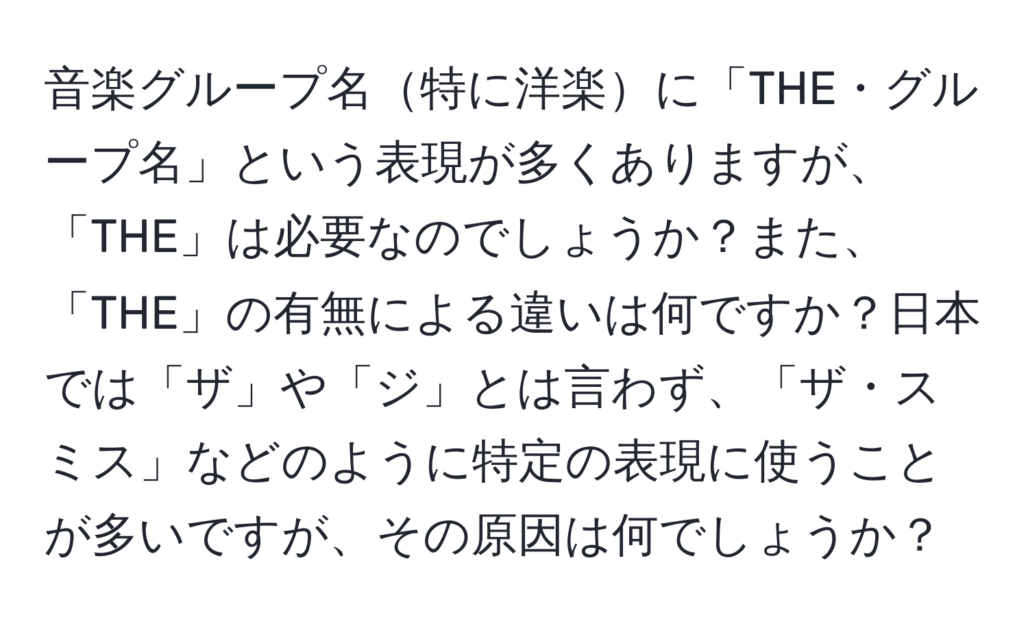 音楽グループ名特に洋楽に「THE・グループ名」という表現が多くありますが、「THE」は必要なのでしょうか？また、「THE」の有無による違いは何ですか？日本では「ザ」や「ジ」とは言わず、「ザ・スミス」などのように特定の表現に使うことが多いですが、その原因は何でしょうか？