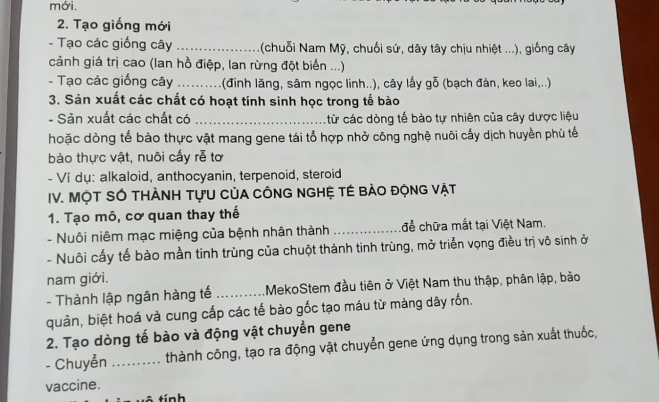 mới. 
2. Tạo giống mới 
- Tạo các giống cây _ (chuỗi Nam Mỹ, chuối sứ, dây tây chịu nhiệt ...), giống cây 
cảnh giá trị cao (lan hồ điệp, lan rừng đột biến ...) 
- Tạo các giống cây _(đinh lăng, sâm ngọc linh..), cây lấy gỗ (bạch đàn, keo lai,..) 
3. Sản xuất các chất có hoạt tính sinh học trong tế bào 
- Sản xuất các chất có _: ừ các dòng tế bào tự nhiên của cây dược liệu 
hoặc dòng tế bào thực vật mang gene tái tổ hợp nhở công nghệ nuôi cấy dịch huyền phù tế 
bào thực vật, nuôi cấy rễ tơ 
- Ví dụ: alkaloid, anthocyanin, terpenoid, steroid 
IV. MộT SÓ THÀNH TựU CủA CÔNG NGHỆ TÉ BÀO độNG VậT 
1. Tạo mô, cơ quan thay thế 
- Nuôi niêm mạc miệng của bệnh nhân thành _để chữa mắt tại Việt Nam. 
- Nuôi cấy tế bào mần tinh trùng của chuột thành tinh trùng, mở triển vọng điều trị vô sinh ở 
nam giới. 
- Thành lập ngân hàng tế _MekoStem đầu tiên ở Việt Nam thu thập, phân lập, bảo 
quản, biệt hoá và cung cấp các tế bào gốc tạo máu từ màng dây rốn. 
2. Tạo dòng tế bào và động vật chuyển gene 
- Chuyển _thành công, tạo ra động vật chuyển gene ứng dụng trong sản xuất thuốc, 
vaccine. 
t ín h