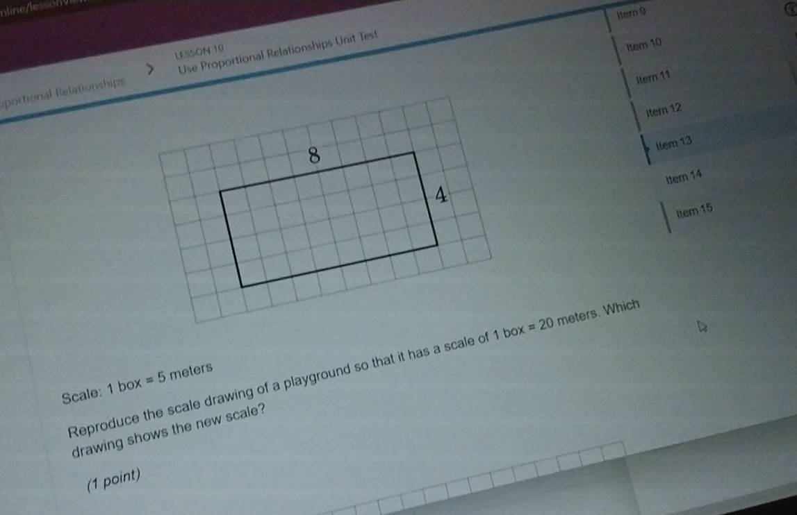 1tem 9 a 
LESSON 10 
Item 10 
portional Relationships Use Proportional Relationships Unit Test 
Itern 11 
Iter 12 
ltem 13 
Item 14 
Item 15 
Reproduce the scale drawing of a playground so that it has a scale of 1 box =20 meters. Which 
Scale: 1 box =5 meters
drawing shows the new scale? 
(1 point)