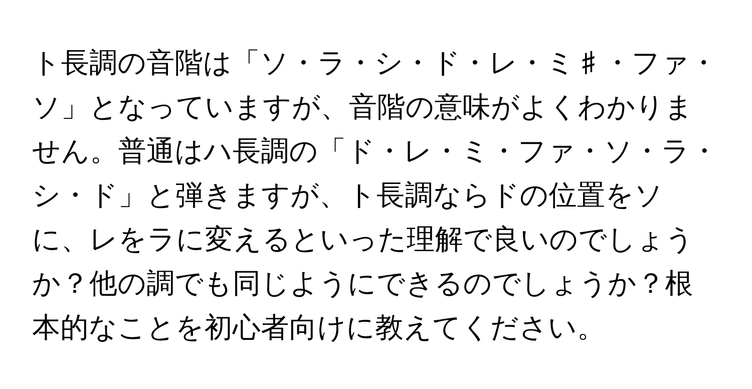 ト長調の音階は「ソ・ラ・シ・ド・レ・ミ♯・ファ・ソ」となっていますが、音階の意味がよくわかりません。普通はハ長調の「ド・レ・ミ・ファ・ソ・ラ・シ・ド」と弾きますが、ト長調ならドの位置をソに、レをラに変えるといった理解で良いのでしょうか？他の調でも同じようにできるのでしょうか？根本的なことを初心者向けに教えてください。